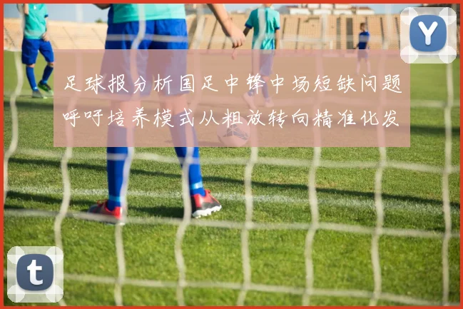 足球报分析国足中锋中场短缺问题呼吁培养模式从粗放转向精准化发展