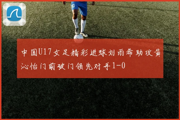 中国U17女足精彩进球刘雨希助攻黄沁怡门前破门领先对手1-0