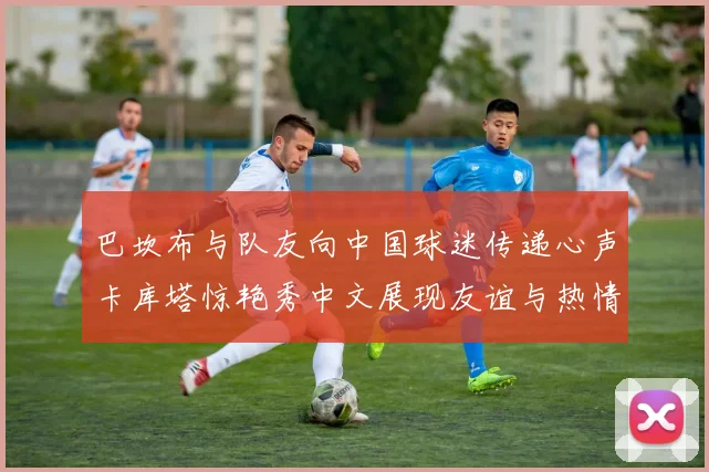 巴坎布与队友向中国球迷传递心声卡库塔惊艳秀中文展现友谊与热情