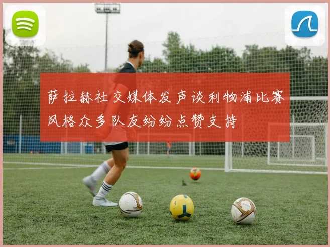 萨拉赫社交媒体发声谈利物浦比赛风格众多队友纷纷点赞支持