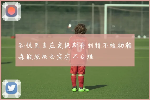孙悦直言应更换斯普利特不给杨瀚森锻炼机会实在不合理