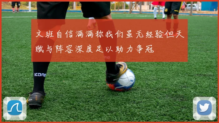文班自信满满称我们虽无经验但天赋与阵容深度足以助力争冠
