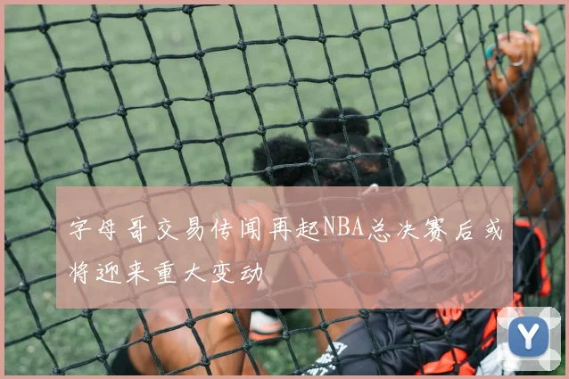 字母哥交易传闻再起NBA总决赛后或将迎来重大变动