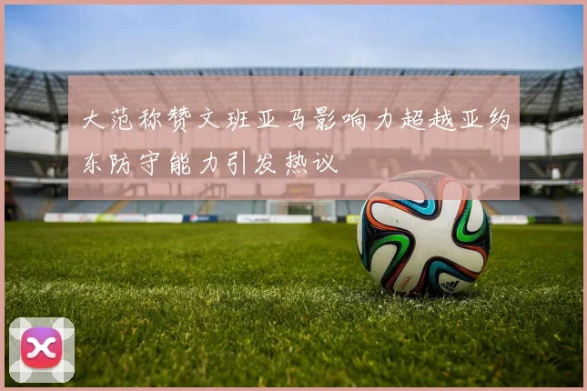 大范称赞文班亚马影响力超越亚约东防守能力引发热议