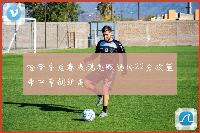 哈登季后赛表现亮眼场均22分投篮命中率创新高