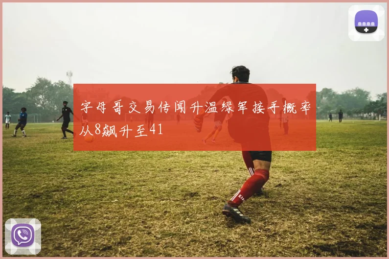 字母哥交易传闻升温绿军接手概率从8飙升至41