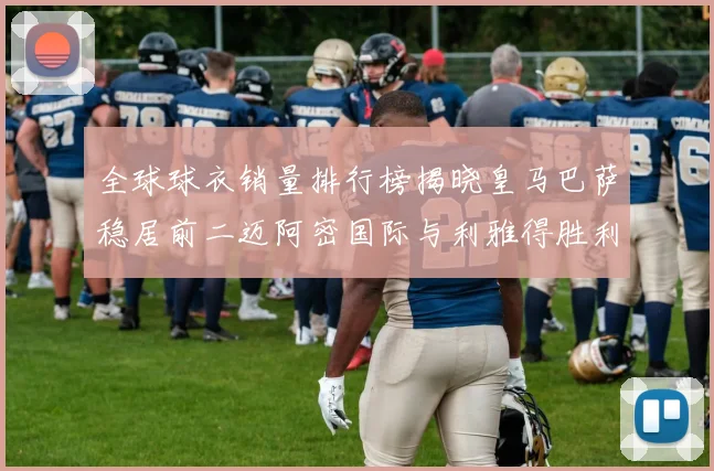 全球球衣销量排行榜揭晓皇马巴萨稳居前二迈阿密国际与利雅得胜利表现抢眼