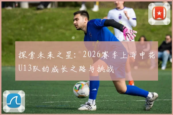 探索未来之星：2026赛季上海申花U13队的成长之路与挑战