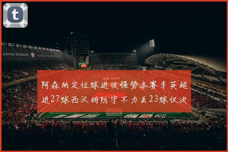阿森纳定位球进攻强势本赛季英超进27球西汉姆防守不力丢23球仅次于伯恩茅斯