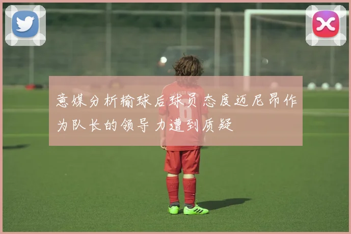 意媒分析输球后球员态度迈尼昂作为队长的领导力遭到质疑