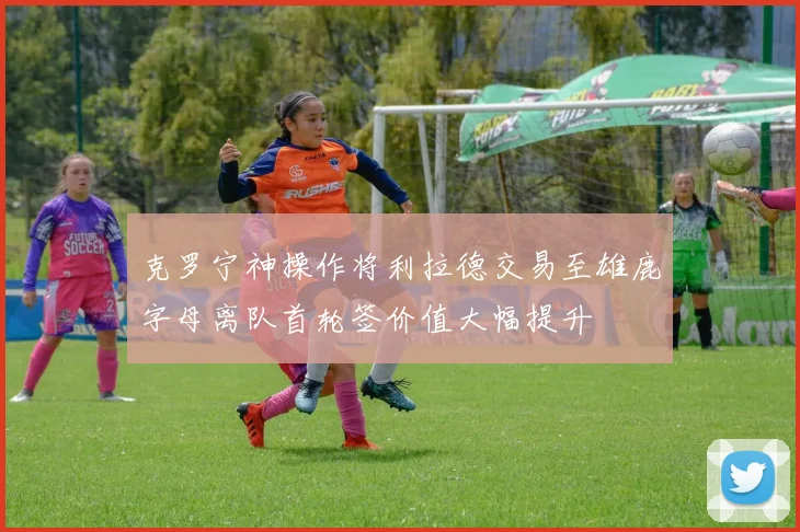克罗宁神操作将利拉德交易至雄鹿字母离队首轮签价值大幅提升
