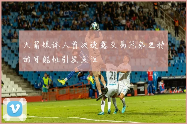 火箭媒体人首次透露交易范弗里特的可能性引发关注