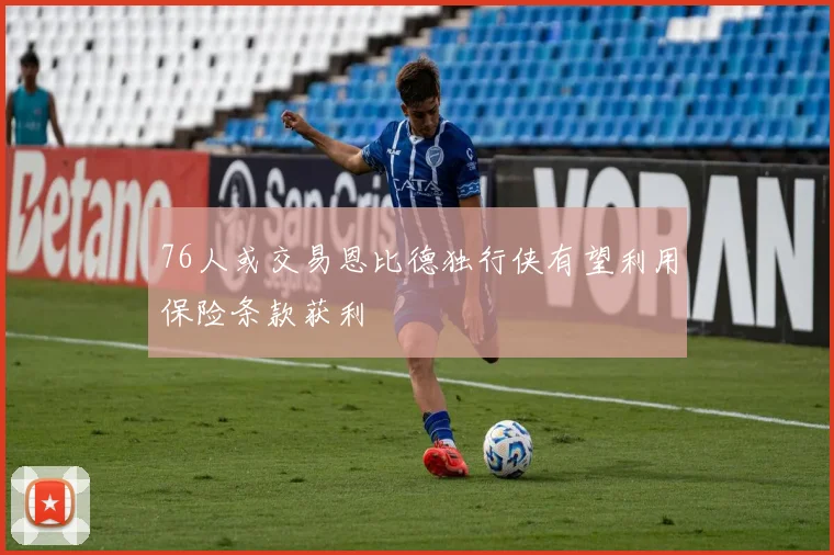 76人或交易恩比德独行侠有望利用保险条款获利