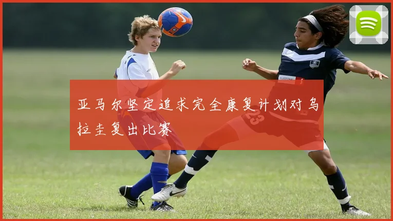 亚马尔坚定追求完全康复计划对乌拉圭复出比赛