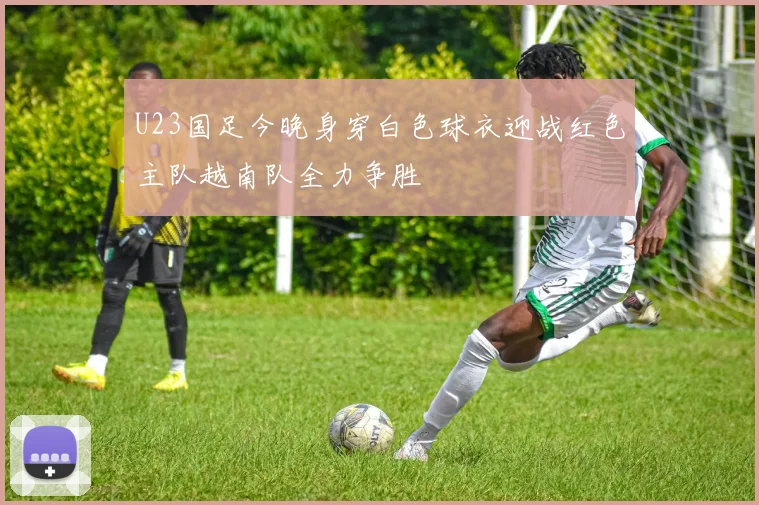 U23国足今晚身穿白色球衣迎战红色主队越南队全力争胜