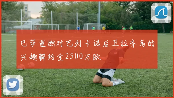 巴萨重燃对巴列卡诺后卫拉齐乌的兴趣解约金2500万欧