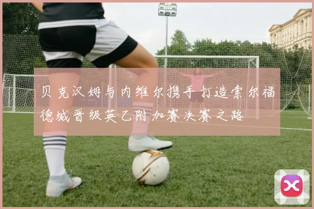 贝克汉姆与内维尔携手打造索尔福德城晋级英乙附加赛决赛之路