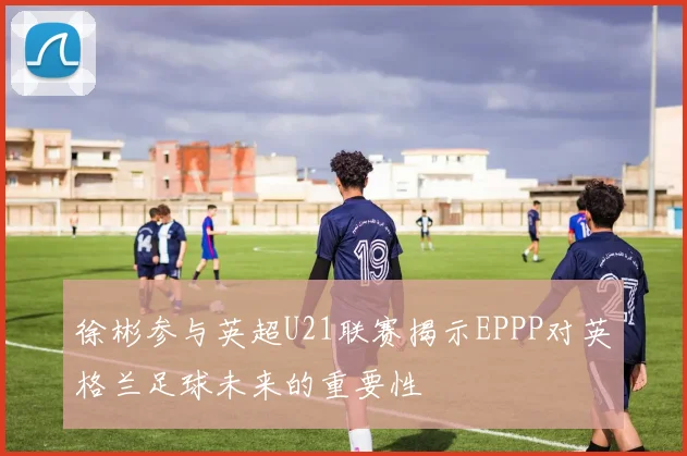 徐彬参与英超U21联赛揭示EPPP对英格兰足球未来的重要性