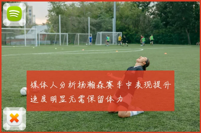 媒体人分析杨瀚森赛季中表现提升速度明显无需保留体力