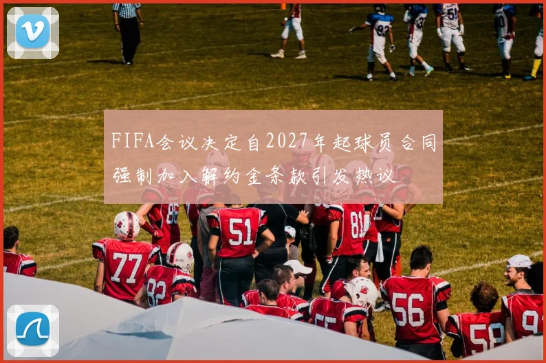 FIFA会议决定自2027年起球员合同强制加入解约金条款引发热议